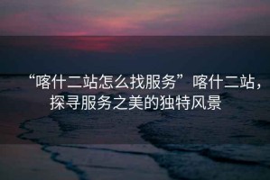 “喀什二站怎么找服務(wù)”喀什二站，探尋服務(wù)之美的獨(dú)特風(fēng)景