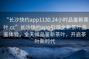 “長沙快約app1130.24小時品鑒新茶葉.cc”長沙快約app引領全新茶葉品鑒體驗，全天候品鑒新茶葉，開啟茶葉新時代