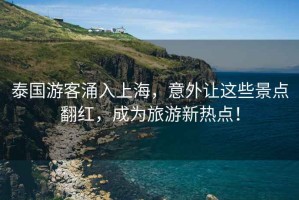 泰國游客涌入上海，意外讓這些景點翻紅，成為旅游新熱點！