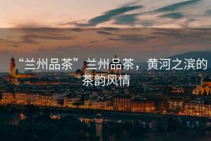 “蘭州品茶”蘭州品茶，黃河之濱的茶韻風情