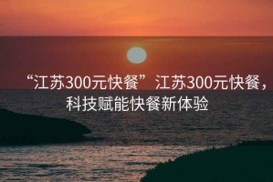 “江蘇300元快餐”江蘇300元快餐，科技賦能快餐新體驗(yàn)