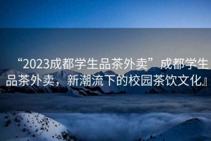 “2023成都學生品茶外賣”成都學生品茶外賣，新潮流下的校園茶飲文化』