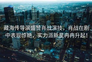 藏海傳導演盛贊肖戰演技，肖戰在劇中表現驚艷，實力派新星冉冉升起！