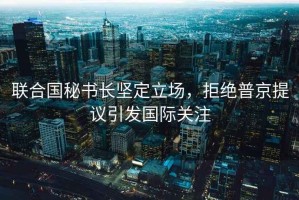 聯(lián)合國秘書長堅定立場，拒絕普京提議引發(fā)國際關注