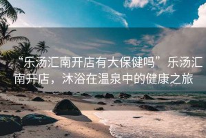 “樂湯匯南開店有大保健嗎”樂湯匯南開店，沐浴在溫泉中的健康之旅