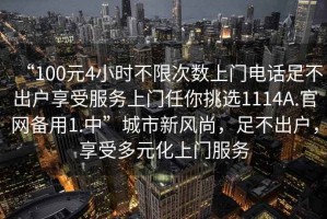 “100元4小時(shí)不限次數(shù)上門(mén)電話(huà)足不出戶(hù)享受服務(wù)上門(mén)任你挑選1114A.官網(wǎng)備用1.中”城市新風(fēng)尚，足不出戶(hù)，享受多元化上門(mén)服務(wù)