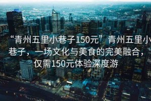 “青州五里小巷子150元”青州五里小巷子，一場文化與美食的完美融合，僅需150元體驗深度游