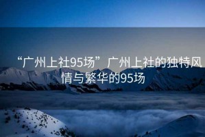 “廣州上社95場(chǎng)”廣州上社的獨(dú)特風(fēng)情與繁華的95場(chǎng)