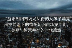 “益陽朝陽市場龍鳳街的女孩子漂亮”科技前沿下的益陽朝陽市場龍鳳街，美麗與智慧并存的時(shí)代篇章