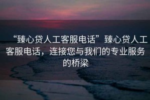 “臻心貸人工客服電話”臻心貸人工客服電話，連接您與我們的專業(yè)服務(wù)的橋梁