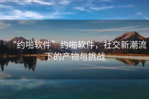 “約啪軟件”約啪軟件，社交新潮流下的產(chǎn)物與挑戰(zhàn)