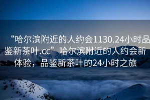 “哈爾濱附近的人約會1130.24小時品鑒新茶葉.cc”哈爾濱附近的人約會新體驗，品鑒新茶葉的24小時之旅