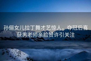 孫儷女兒拉丁舞才藝驚人，奪冠后喜獲男老師親臉贊許引關注