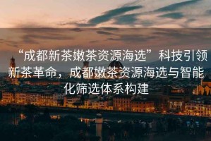 “成都新茶嫩茶資源海選”科技引領(lǐng)新茶革命，成都嫩茶資源海選與智能化篩選體系構(gòu)建