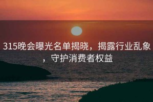 315晚會曝光名單揭曉，揭露行業(yè)亂象，守護消費者權(quán)益