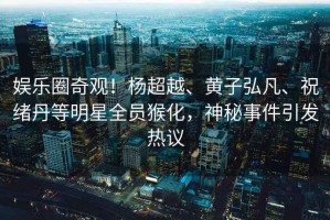 娛樂圈奇觀！楊超越、黃子弘凡、祝緒丹等明星全員猴化，神秘事件引發熱議