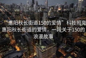 “惠陽秋長街道150的愛情”科技照亮惠陽秋長街道的愛情，一段關于150的浪漫故事