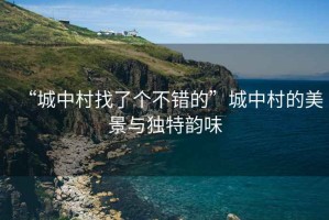 “城中村找了個(gè)不錯(cuò)的”城中村的美景與獨(dú)特韻味