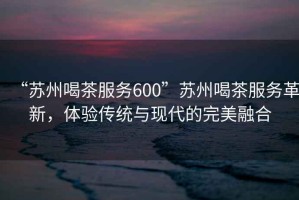 “蘇州喝茶服務600”蘇州喝茶服務革新，體驗傳統與現代的完美融合
