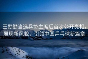 王勵勤當選乒協主席后首次公開亮相，展現新風貌，引領中國乒乓球新篇章