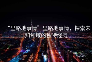 “里路地事情”里路地事情，探索未知領(lǐng)域的獨(dú)特經(jīng)歷