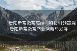 “貴陽新茶嫩茶高端”科技引領高端貴陽新茶嫩茶產業創新與發展