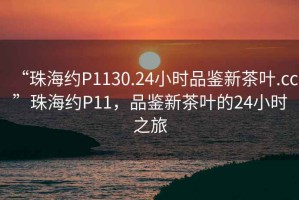 “珠海約P1130.24小時品鑒新茶葉.cc”珠海約P11，品鑒新茶葉的24小時之旅