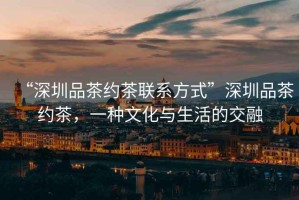“深圳品茶約茶聯系方式”深圳品茶約茶，一種文化與生活的交融