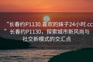 “長春約P1130.喜歡的妹子24小時.cc”長春約P1130，探索城市新風(fēng)尚與社交新模式的交匯點