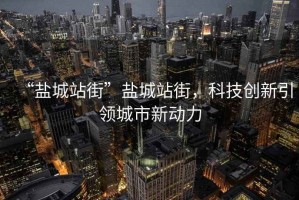 “鹽城站街”鹽城站街，科技創(chuàng)新引領(lǐng)城市新動力