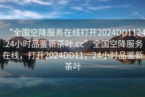 “全國空降服務在線打開2024DD1124.24小時品鑒新茶葉.cc”全國空降服務在線，打開2024DD11，24小時品鑒新茶葉
