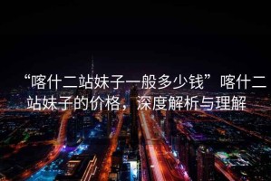 “喀什二站妹子一般多少錢”喀什二站妹子的價(jià)格，深度解析與理解