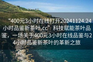 “400元3小時(shí)在線打開(kāi)20241124.24小時(shí)品鑒新茶葉.cc”科技賦能茶葉品鑒，一場(chǎng)關(guān)于400元3小時(shí)在線品鑒與24小時(shí)品鑒新茶葉的革新之旅
