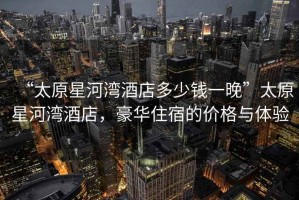 “太原星河灣酒店多少錢一晚”太原星河灣酒店，豪華住宿的價(jià)格與體驗(yàn)