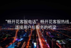 “暢開花客服電話”暢開花客服熱線，連接用戶與服務的橋梁