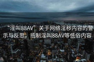 “淫叫88AV”關于網絡淫穢內容的警示與反思，抵制淫叫88AV等低俗內容