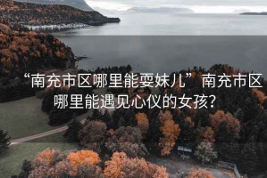 “南充市區哪里能耍妹兒”南充市區哪里能遇見心儀的女孩？
