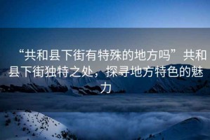 “共和縣下街有特殊的地方嗎”共和縣下街獨特之處，探尋地方特色的魅力