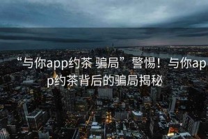 “與你app約茶 騙局”警惕！與你app約茶背后的騙局揭秘