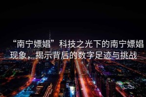 “南寧嫖娼”科技之光下的南寧嫖娼現象，揭示背后的數字足跡與挑戰