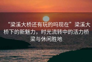 “梁溪大橋還有玩的嗎現在”梁溪大橋下的新魅力，時光流轉中的活力橋梁與休閑勝地