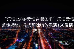 “樂清150的愛情在哪條街”樂清愛情街巷揭秘，尋找那獨(dú)特的樂清150愛情故事