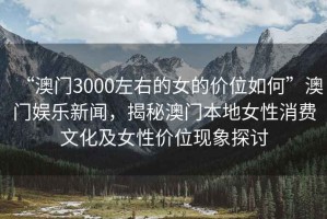 “澳門3000左右的女的價(jià)位如何”澳門娛樂(lè)新聞，揭秘澳門本地女性消費(fèi)文化及女性價(jià)位現(xiàn)象探討