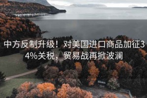 中方反制升級！對美國進口商品加征34%關稅，貿易戰再掀波瀾