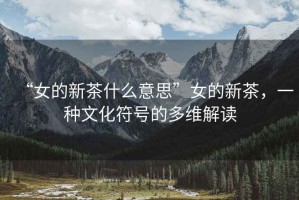 “女的新茶什么意思”女的新茶，一種文化符號的多維解讀