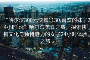 “哈爾濱300元快餐1130.喜歡的妹子24小時.cc”哈爾濱美食之旅，探索快餐文化與獨特魅力的女子24小時體驗之旅