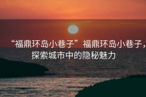“福鼎環(huán)島小巷子”福鼎環(huán)島小巷子，探索城市中的隱秘魅力