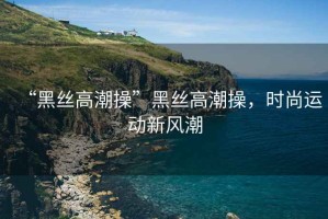 “黑絲高潮操”黑絲高潮操，時尚運動新風潮