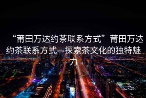 “莆田萬達(dá)約茶聯(lián)系方式”莆田萬達(dá)約茶聯(lián)系方式—探索茶文化的獨(dú)特魅力