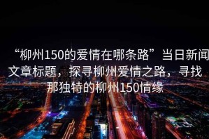 “柳州150的愛情在哪條路”當日新聞文章標題，探尋柳州愛情之路，尋找那獨特的柳州150情緣